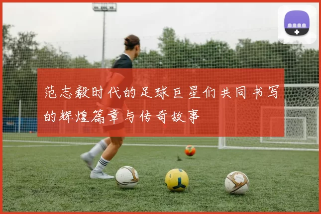 范志毅时代的足球巨星们共同书写的辉煌篇章与传奇故事