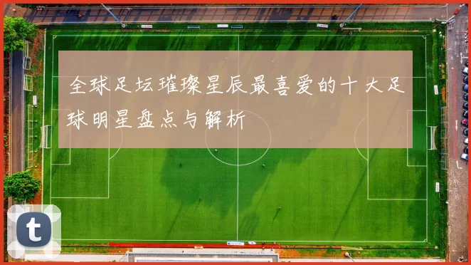 全球足坛璀璨星辰最喜爱的十大足球明星盘点与解析