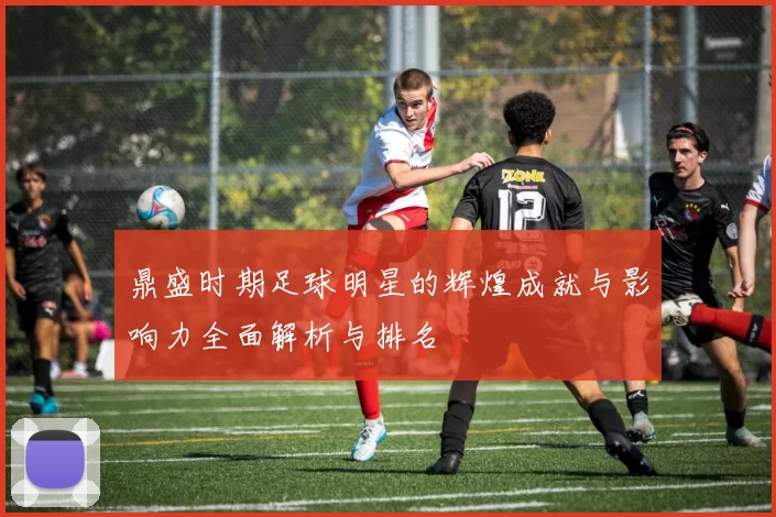鼎盛时期足球明星的辉煌成就与影响力全面解析与排名