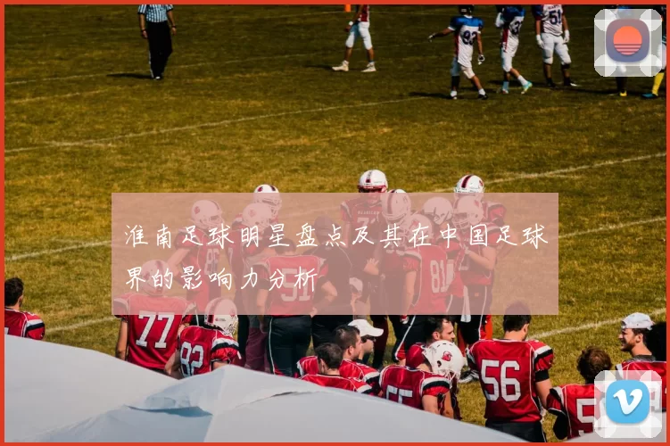 淮南足球明星盘点及其在中国足球界的影响力分析