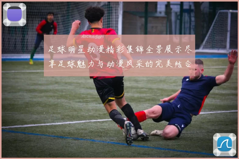 足球明星动漫精彩集锦全景展示尽享足球魅力与动漫风采的完美结合