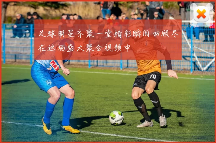 足球明星齐聚一堂精彩瞬间回顾尽在这场盛大聚会视频中