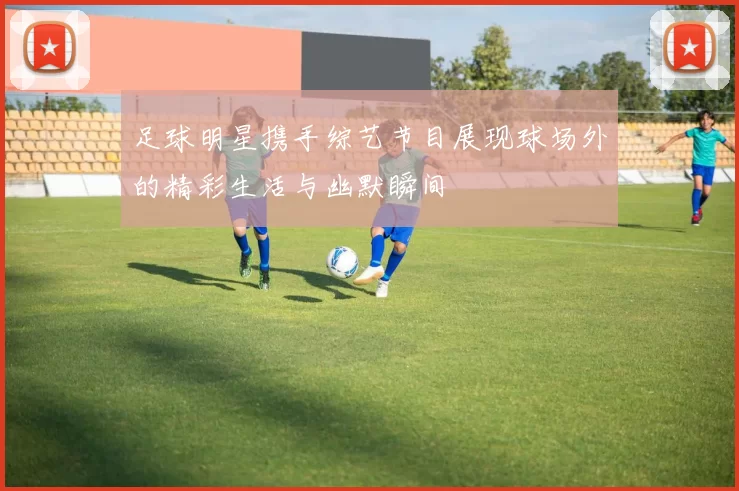 足球明星携手综艺节目展现球场外的精彩生活与幽默瞬间