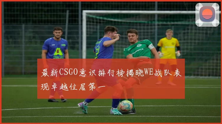 最新CSGO意识排行榜揭晓WE战队表现卓越位居第一