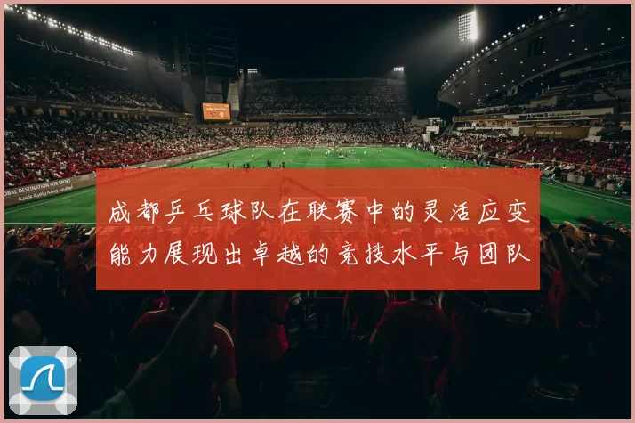 成都乒乓球队在联赛中的灵活应变能力展现出卓越的竞技水平与团队协作精神