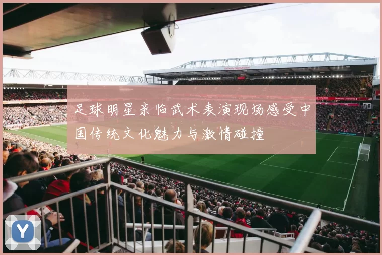 足球明星亲临武术表演现场感受中国传统文化魅力与激情碰撞