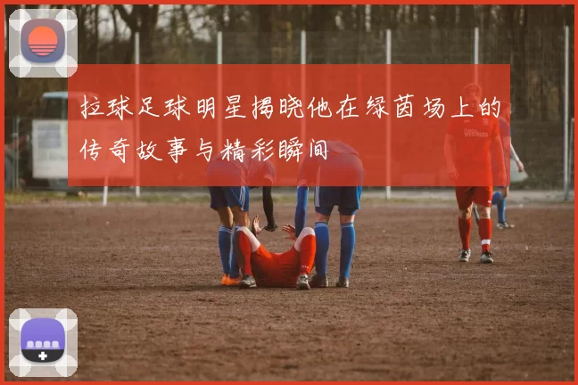 拉球足球明星揭晓他在绿茵场上的传奇故事与精彩瞬间