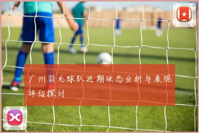 广州羽毛球队近期状态分析与表现评估探讨