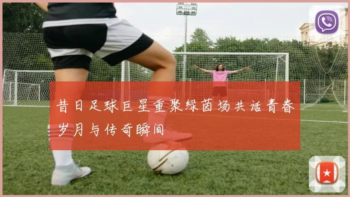 昔日足球巨星重聚绿茵场共话青春岁月与传奇瞬间
