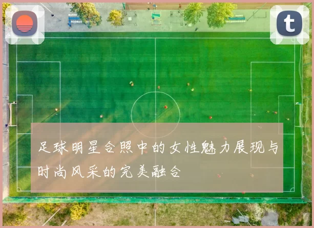 足球明星合照中的女性魅力展现与时尚风采的完美融合