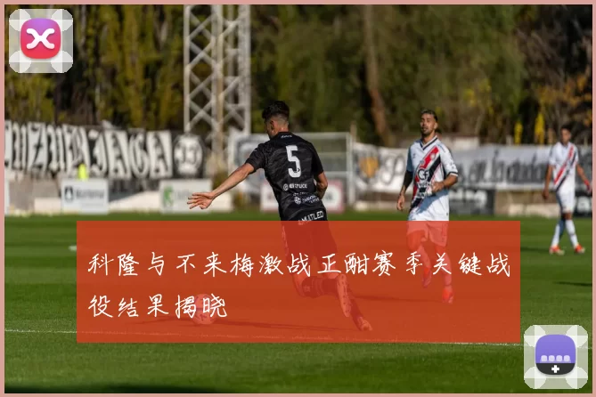科隆与不来梅激战正酣赛季关键战役结果揭晓