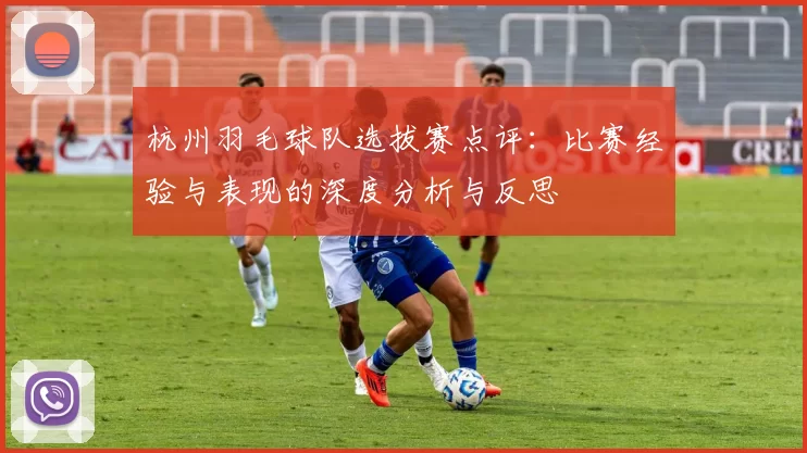 杭州羽毛球队选拔赛点评：比赛经验与表现的深度分析与反思