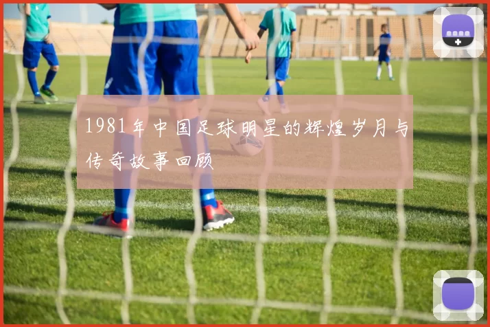 1981年中国足球明星的辉煌岁月与传奇故事回顾