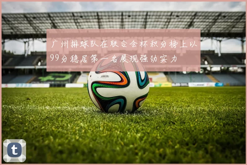 广州排球队在联合会杯积分榜上以99分稳居第一名展现强劲实力