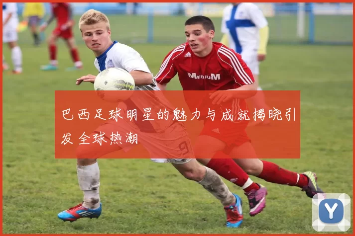 巴西足球明星的魅力与成就揭晓引发全球热潮