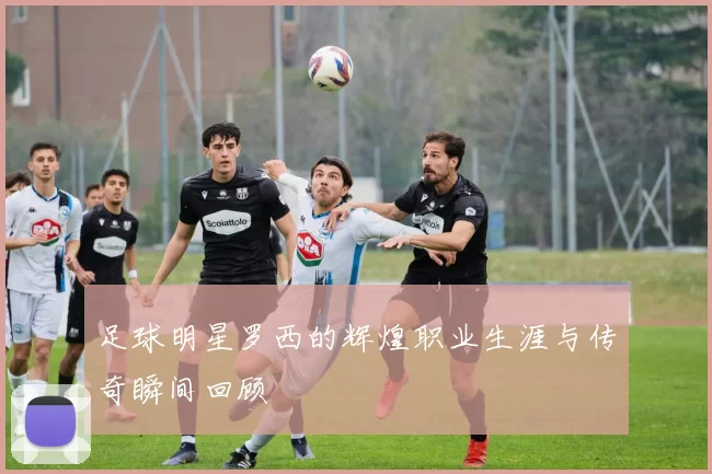 足球明星罗西的辉煌职业生涯与传奇瞬间回顾