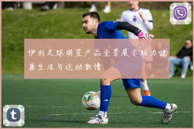 伊利足球明星产品全景展示助力健康生活与运动激情