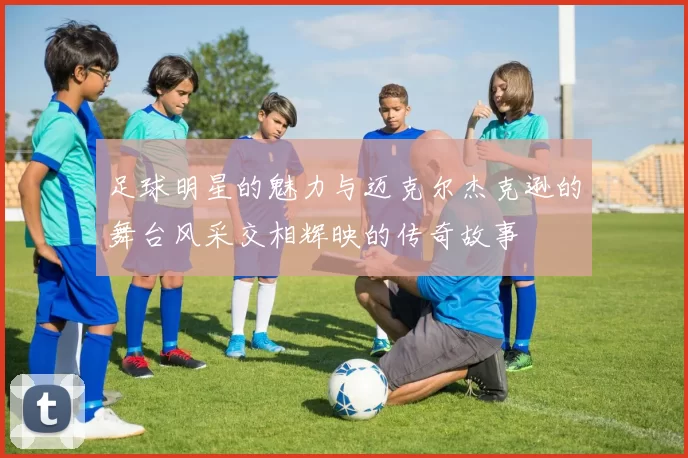 足球明星的魅力与迈克尔杰克逊的舞台风采交相辉映的传奇故事