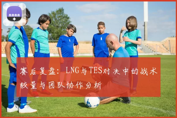 赛后复盘：LNG与TES对决中的战术较量与团队协作分析