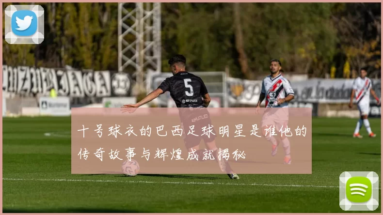 十号球衣的巴西足球明星是谁他的传奇故事与辉煌成就揭秘