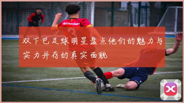 双下巴足球明星盘点他们的魅力与实力并存的真实面貌