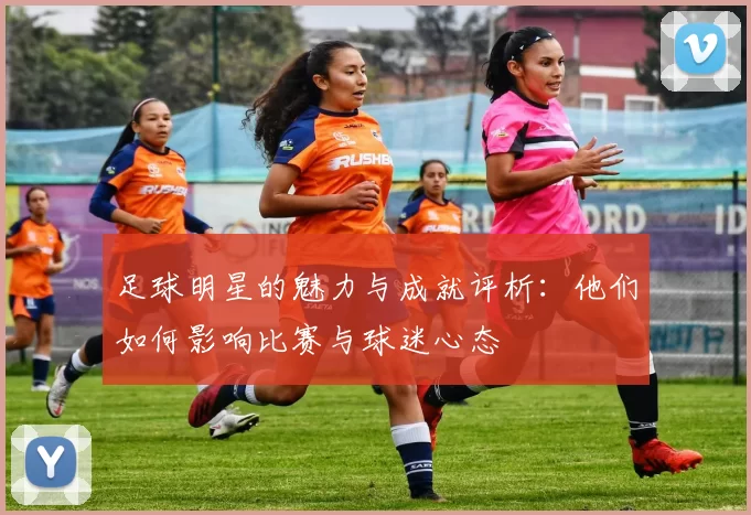 足球明星的魅力与成就评析：他们如何影响比赛与球迷心态