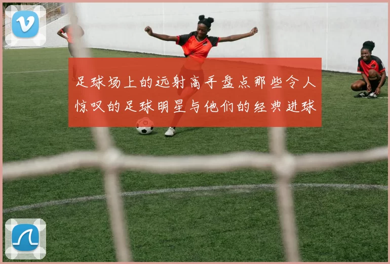 足球场上的远射高手盘点那些令人惊叹的足球明星与他们的经典进球瞬间