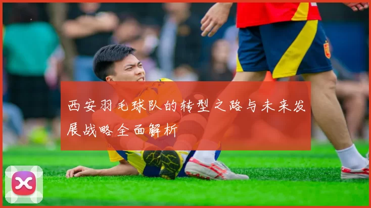 西安羽毛球队的转型之路与未来发展战略全面解析