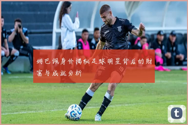 姆巴佩身价揭秘足球明星背后的财富与成就分析