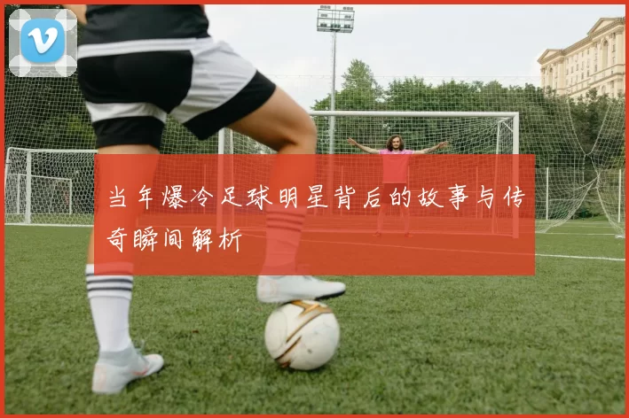 当年爆冷足球明星背后的故事与传奇瞬间解析