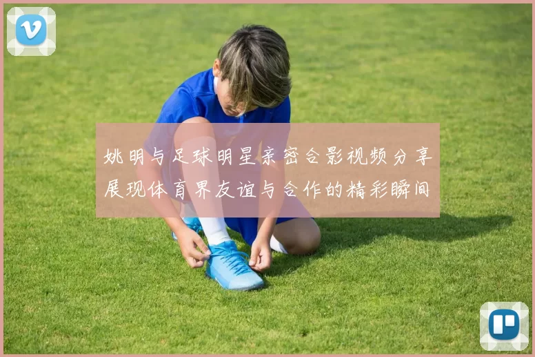 姚明与足球明星亲密合影视频分享展现体育界友谊与合作的精彩瞬间