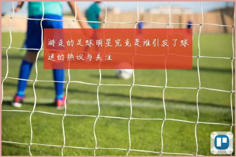 游走的足球明星究竟是谁引发了球迷的热议与关注