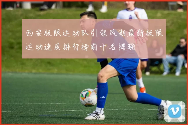 西安极限运动队引领风潮最新极限运动速度排行榜前十名揭晓