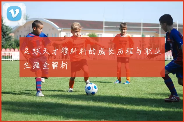 足球天才穆科科的成长历程与职业生涯全解析