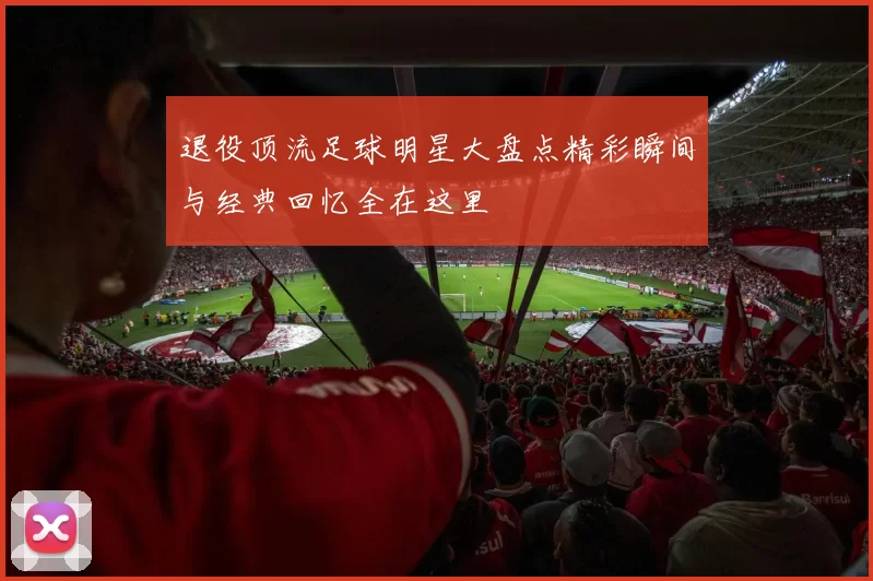退役顶流足球明星大盘点精彩瞬间与经典回忆全在这里