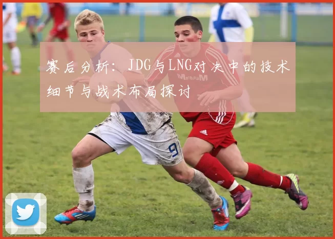 赛后分析：JDG与LNG对决中的技术细节与战术布局探讨