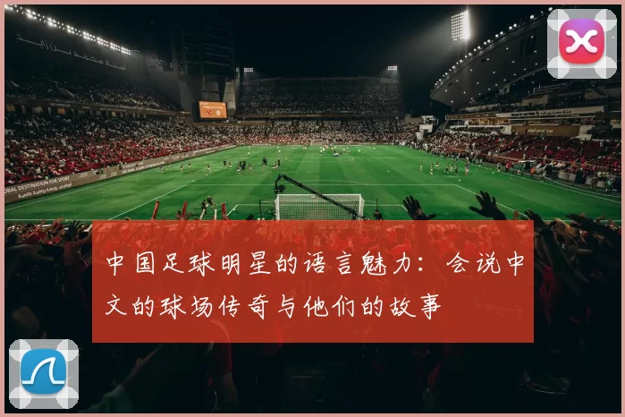 中国足球明星的语言魅力：会说中文的球场传奇与他们的故事