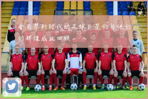舍甫琴科时代的足球巨星们与他们的辉煌成就回顾