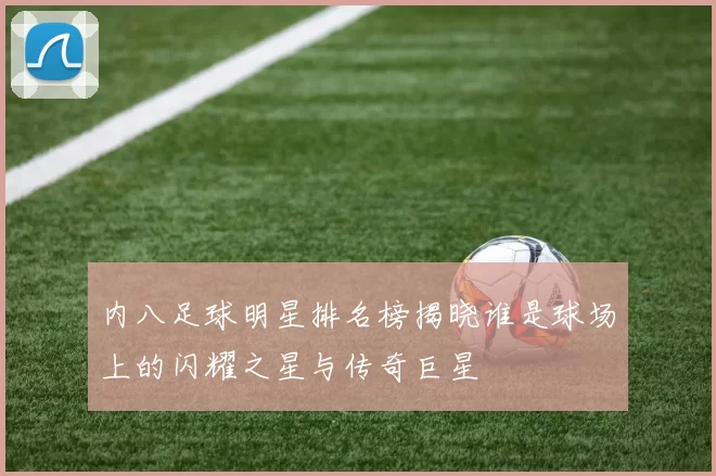 内八足球明星排名榜揭晓谁是球场上的闪耀之星与传奇巨星