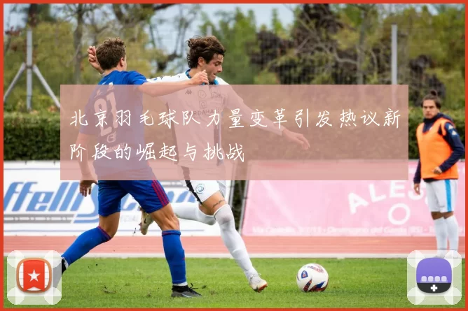 北京羽毛球队力量变革引发热议新阶段的崛起与挑战