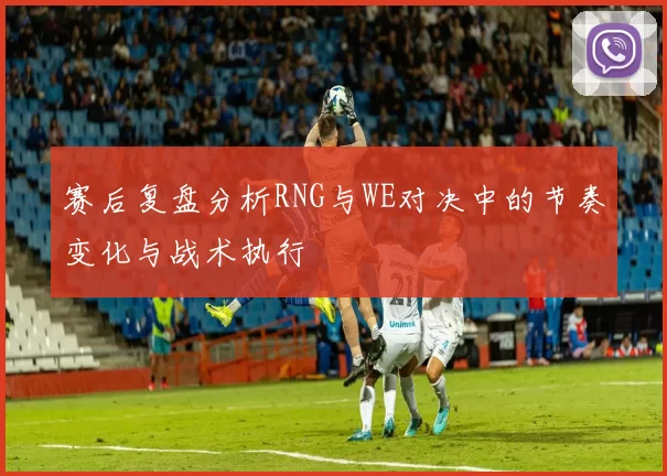 赛后复盘分析RNG与WE对决中的节奏变化与战术执行