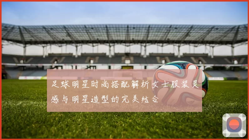 足球明星时尚搭配解析女士服装灵感与明星造型的完美结合