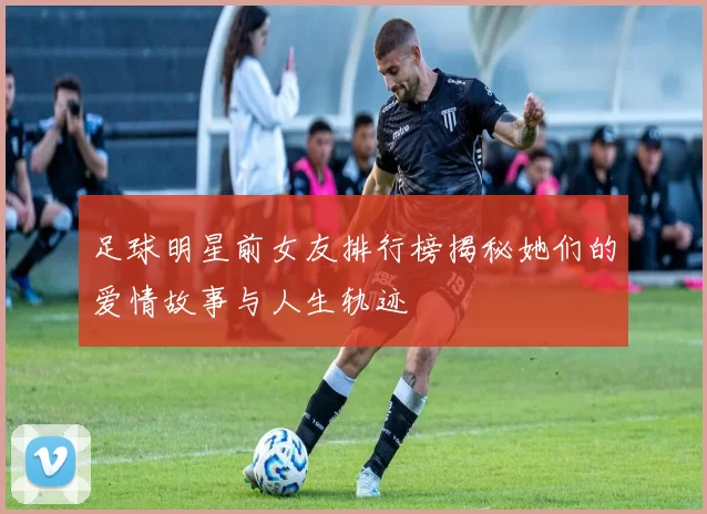 足球明星前女友排行榜揭秘她们的爱情故事与人生轨迹