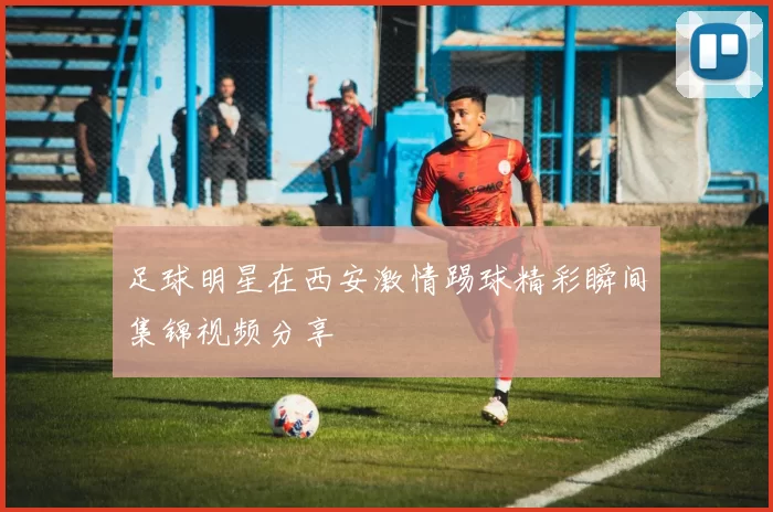 足球明星在西安激情踢球精彩瞬间集锦视频分享