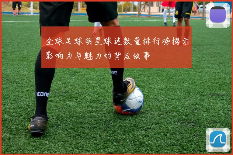 全球足球明星球迷数量排行榜揭示影响力与魅力的背后故事
