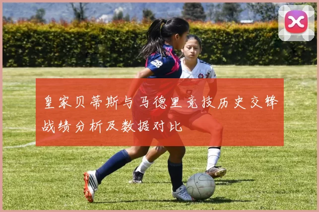皇家贝蒂斯与马德里竞技历史交锋战绩分析及数据对比