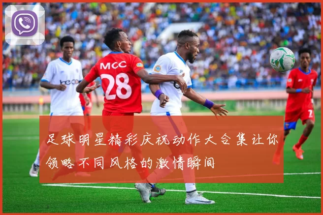足球明星精彩庆祝动作大合集让你领略不同风格的激情瞬间