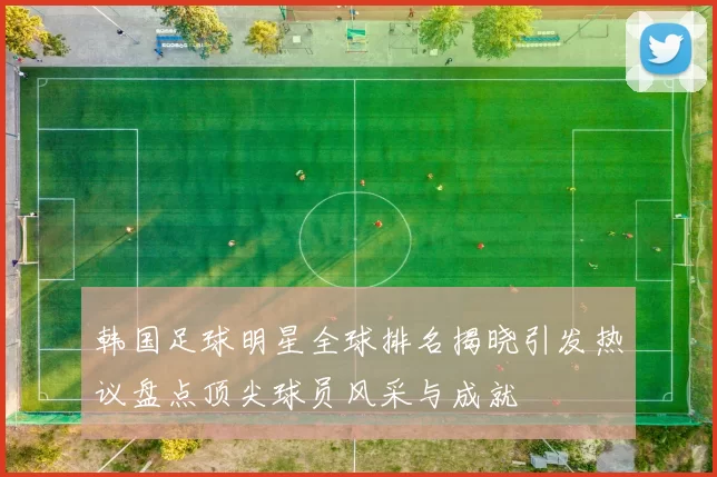 韩国足球明星全球排名揭晓引发热议盘点顶尖球员风采与成就