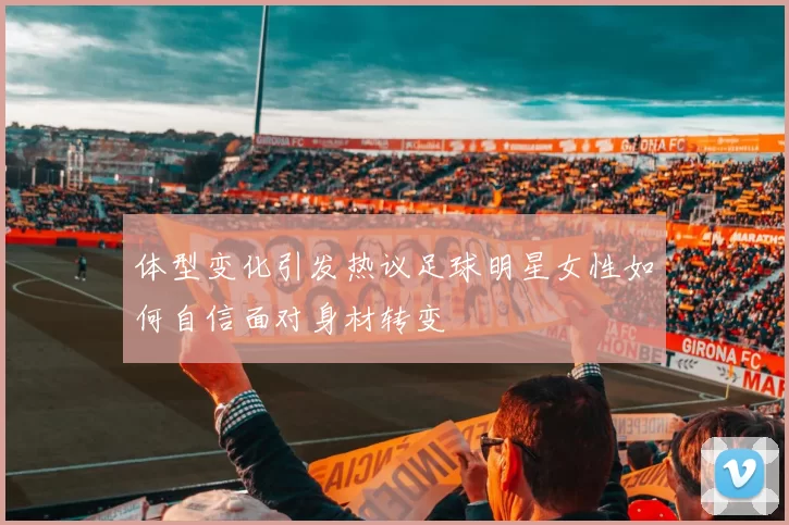 体型变化引发热议足球明星女性如何自信面对身材转变