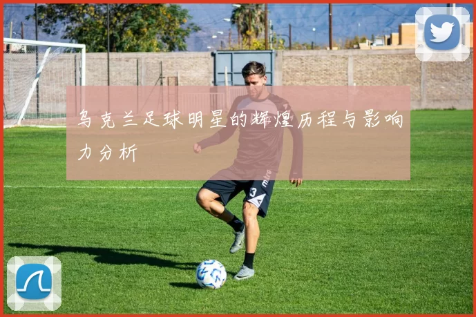 乌克兰足球明星的辉煌历程与影响力分析